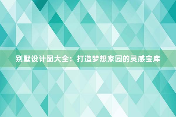 别墅设计图大全：打造梦想家园的灵感宝库